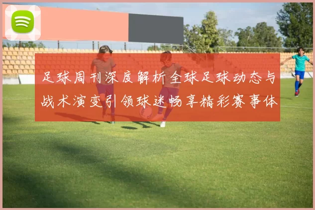 足球周刊深度解析全球足球动态与战术演变引领球迷畅享精彩赛事体验