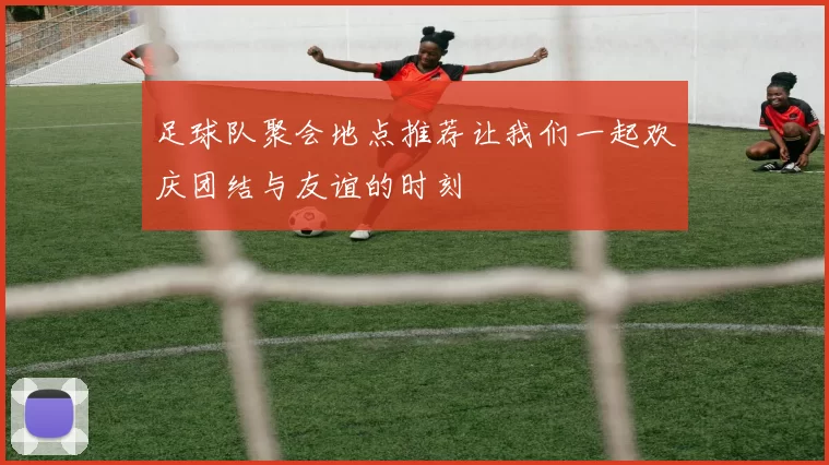 足球队聚会地点推荐让我们一起欢庆团结与友谊的时刻