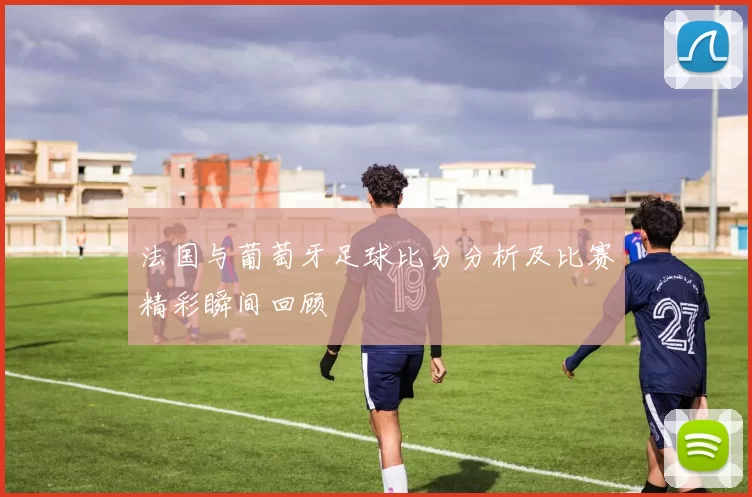法国与葡萄牙足球比分分析及比赛精彩瞬间回顾