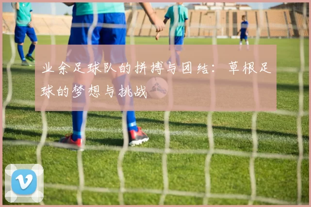 业余足球队的拼搏与团结：草根足球的梦想与挑战