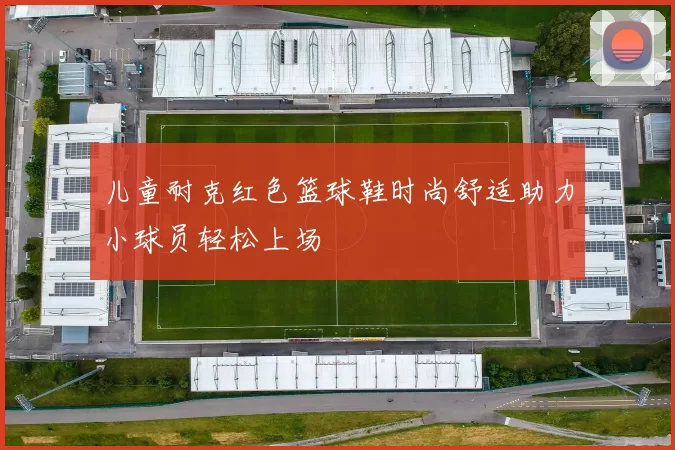 儿童耐克红色篮球鞋时尚舒适助力小球员轻松上场