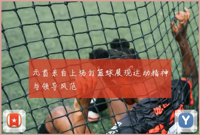 元首亲自上场打篮球展现运动精神与领导风范